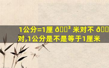 1公分=1厘 🐳 米对不 🐛 对,1公分是不是等于1厘米